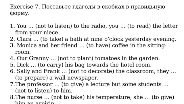 Exercise 7. Поставьте глаголы в скобках в правильную форму.  You … (not to listen) to the radio, you … (to read) the letter from your niece.  Clara … (to take) a bath at nine o’clock yesterday evening.  Monica and her friend … (to have) coffee in the sitting-room.  Our Granny … (not to plant) tomatoes in the garden.  Dick … (to carry) his bag towards the hotel room.  Sally and Frank … (not to decorate) the classroom, they … (to prepare) a wall newspaper. The professor … (to give) a lecture but some students … (not to listen) to him. The nurse … (not to take) his temperature, she … (to give) him an aspirin. The train … (to arrive) at the station at seven o’clock.  Olga … (not to wait) for us yesterday evening. 