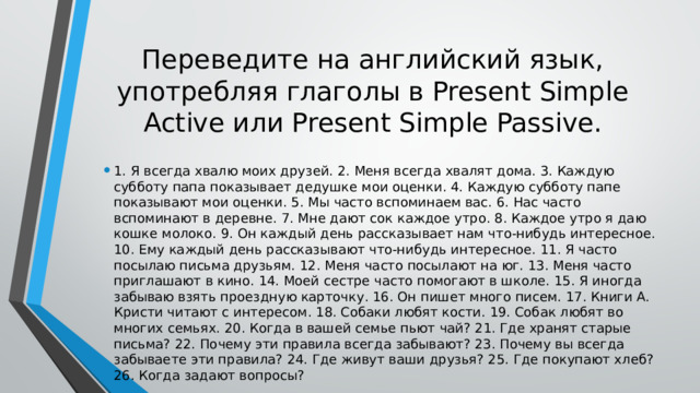Переведите на английский язык, употребляя глаголы в Present Simple Active или Present Simple Passive. 1. Я всегда хвалю моих друзей. 2. Меня всегда хвалят дома. 3. Каждую субботу папа показывает дедушке мои оценки. 4. Каждую субботу папе показывают мои оценки. 5. Мы часто вспоминаем вас. 6. Нас часто вспоминают в деревне. 7. Мне дают сок каждое утро. 8. Каждое утро я даю кошке молоко. 9. Он каждый день рассказывает нам что-нибудь интересное. 10. Ему каждый день рассказывают что-нибудь интересное. 11. Я часто посылаю письма друзьям. 12. Меня часто посылают на юг. 13. Меня часто приглашают в кино. 14. Моей сестре часто помогают в школе. 15. Я иногда забываю взять проездную карточку. 16. Он пишет много писем. 17. Книги А. Кристи читают с интересом. 18. Собаки любят кости. 19. Собак любят во многих семьях. 20. Когда в вашей семье пьют чай? 21. Где хранят старые письма? 22. Почему эти правила всегда забывают? 23. Почему вы всегда забываете эти правила? 24. Где живут ваши друзья? 25. Где покупают хлеб? 26. Когда задают вопросы? 