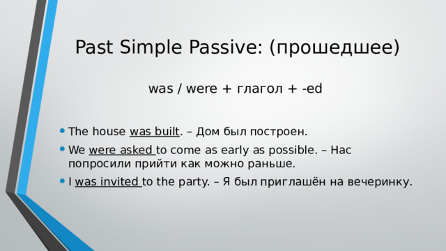 Past Simple Passive: (прошедшее)   was / were + глагол + -ed The house was built . – Дом был построен. We were asked to come as early as possible. – Нас попросили прийти как можно раньше. I was invited to the party. – Я был приглашён на вечеринку. 