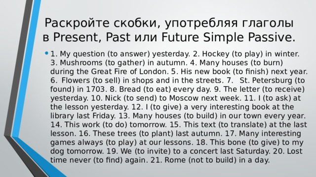 Раскройте скобки, употребляя глаголы в Present, Past или Future Simple Passive. 1. My question (to answer) yesterday. 2. Hockey (to play) in winter. 3. Mushrooms (to gather) in autumn. 4. Many houses (to burn) during the Great Fire of London. 5. His new book (to finish) next year. 6.  Flowers (to sell) in shops and in the streets. 7.  St. Petersburg (to found) in 1703. 8. Bread (to eat) every day. 9. The letter (to receive) yesterday. 10. Nick (to send) to Moscow next week. 11. I (to ask) at the lesson yesterday. 12. I (to give) a very interesting book at the library last Friday. 13. Many houses (to build) in our town every year. 14. This work (to do) tomorrow. 15. This text (to translate) at the last lesson. 16. These trees (to plant) last autumn. 17. Many interesting games always (to play) at our lessons. 18. This bone (to give) to my dog tomorrow. 19. We (to invite) to a concert last Saturday. 20. Lost time never (to find) again. 21. Rome (not to build) in a day. 