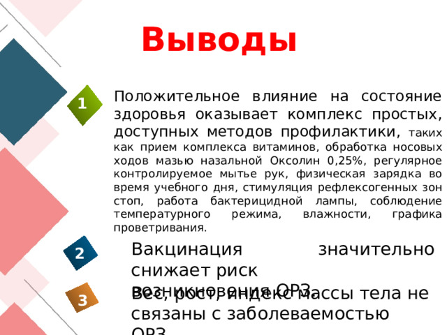 Выводы Положительное влияние на состояние здоровья оказывает комплекс простых, доступных методов профилактики, таких как прием комплекса витаминов, обработка носовых ходов мазью назальной Оксолин 0,25%, регулярное контролируемое мытье рук, физическая зарядка во время учебного дня, стимуляция рефлексогенных зон стоп, работа бактерицидной лампы, соблюдение температурного режима, влажности, графика проветривания.   1 Вакцинация значительно снижает риск возникновения ОРЗ. 2 Вес, рост, индекс массы тела не связаны с заболеваемостью ОРЗ. 3 26 