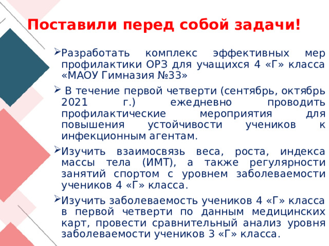 Поставили перед собой задачи! Разработать комплекс эффективных мер профилактики ОРЗ для учащихся 4 «Г» класса «МАОУ Гимназия №33»  В течение первой четверти (сентябрь, октябрь 2021 г.) ежедневно проводить профилактические мероприятия для повышения устойчивости учеников к инфекционным агентам. Изучить взаимосвязь веса, роста, индекса массы тела (ИМТ), а также регулярности занятий спортом с уровнем заболеваемости учеников 4 «Г» класса. Изучить заболеваемость учеников 4 «Г» класса в первой четверти по данным медицинских карт, провести сравнительный анализ уровня заболеваемости учеников 3 «Г» класса. 