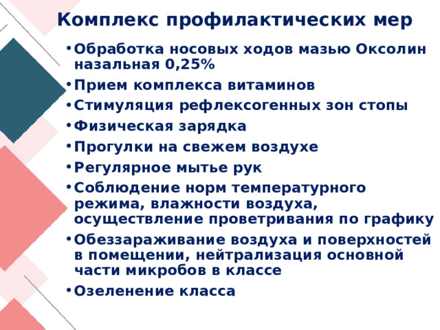 Комплекс профилактических мер Обработка носовых ходов мазью Оксолин назальная 0,25%  Прием комплекса витаминов Стимуляция рефлексогенных зон стопы Физическая зарядка Прогулки на свежем воздухе Регулярное мытье рук Соблюдение норм температурного режима, влажности воздуха, осуществление проветривания по графику Обеззараживание воздуха и поверхностей в помещении, нейтрализация основной части микробов в классе Озеленение класса 