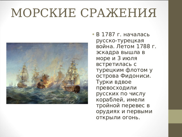 МОРСКИЕ СРАЖЕНИЯ В 1787 г. началась русско-турецкая война. Летом 1788 г. эскадра вышла в море и 3 июля встретилась с турецким флотом у острова Фидониси. Турки вдвое превосходили русских по числу кораблей, имели тройной перевес в орудиях и первыми открыли огонь. 