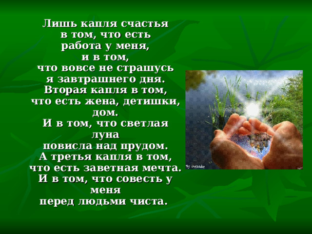  Лишь капля счастья  в том, что есть  работа у меня,  и в том,  что вовсе не страшусь  я завтрашнего дня.  Вторая капля в том,  что есть жена, детишки, дом.  И в том, что светлая луна  повисла над прудом.  А третья капля в том,  что есть заветная мечта.  И в том, что совесть у меня  перед людьми чиста. 