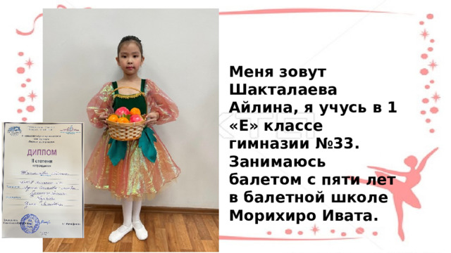 Меня зовут Шакталаева Айлина, я учусь в 1 «Е» классе гимназии №33. Занимаюсь балетом с пяти лет в балетной школе Морихиро Ивата. 