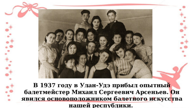 В 1937 году в Улан-Удэ прибыл опытный балетмейстер Михаил Сергеевич Арсеньев. Он явился основоположником балетного искусства нашей республики. 