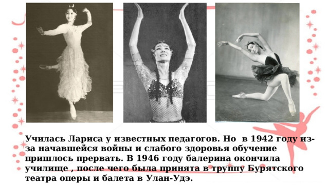 Училась Лариса у известных педагогов. Но в 1942 году из-за начавшейся войны и слабого здоровья обучение пришлось прервать. В 1946 году балерина окончила училище , после чего была принята в труппу Бурятского театра оперы и балета в Улан-Удэ. 