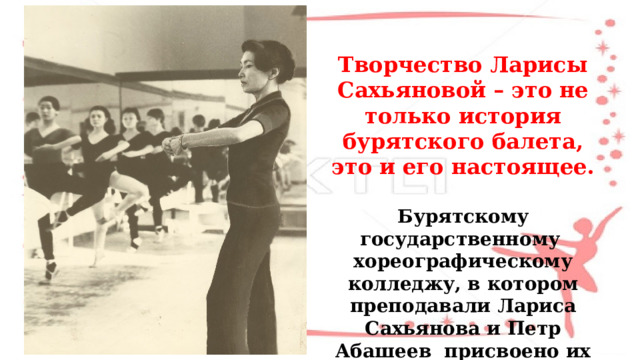  Творчество Ларисы Сахьяновой – это не только история бурятского балета, это и его настоящее.   Бурятскому государственному хореографическому колледжу, в котором преподавали Лариса Сахьянова и Петр Абашеев присвоено их имя . 