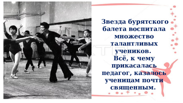  Звезда бурятского балета воспитала множество талантливых учеников. Всё, к чему прикасалась педагог, казалось ученицам почти священным. 
