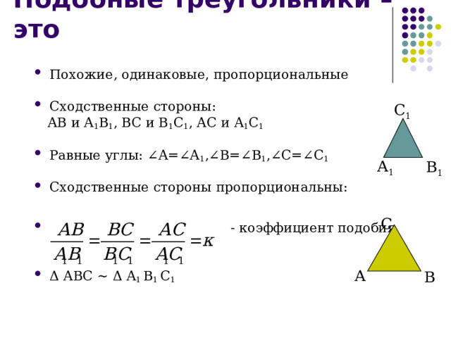 Подобные треугольники – это Похожие, одинаковые, пропорциональные  Сходственные стороны:  АВ и A 1 B 1 , ВС и B 1 C 1 , АС и A 1 C 1 Равные углы: ∠ A= ∠ A 1 , ∠ B= ∠ B 1 , ∠ C= ∠ C 1  Сходственные стороны пропорциональны:    - коэффициент подобия   Δ АВС ~  Δ A 1 B 1 C 1 C 1 A 1 B 1 C A B 