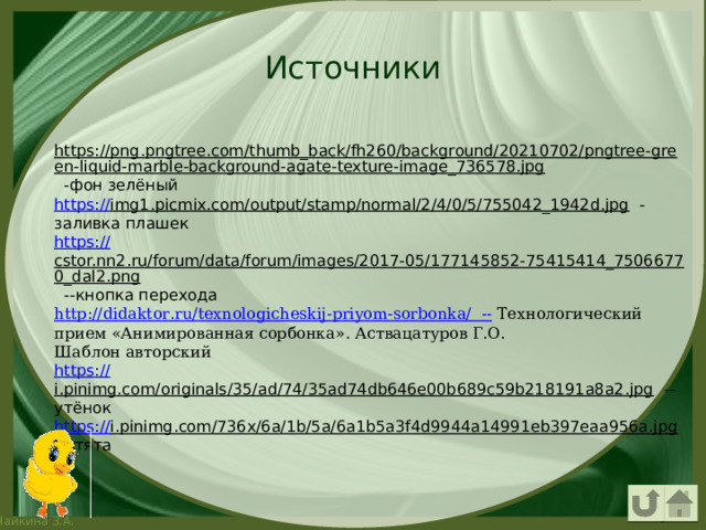Источники https://png.pngtree.com/thumb_back/fh260/background/20210702/pngtree-green-liquid-marble-background-agate-texture-image_736578.jpg  -фон зелёный https:// img1.picmix.com/output/stamp/normal/2/4/0/5/755042_1942d.jpg  -заливка плашек https:// cstor.nn2.ru/forum/data/forum/images/2017-05/177145852-75415414_75066770_dal2.png  --кнопка перехода http :// didaktor . ru / texnologicheskij - priyom - sorbonka /  -- Технологический прием «Анимированная сорбонка». Аствацатуров Г.О. Шаблон авторский https:// i.pinimg.com/originals/35/ad/74/35ad74db646e00b689c59b218191a8a2.jpg  --утёнок https :// i.pinimg.com/736x/6a/1b/5a/6a1b5a3f4d9944a14991eb397eaa956a.jpg  --утята 