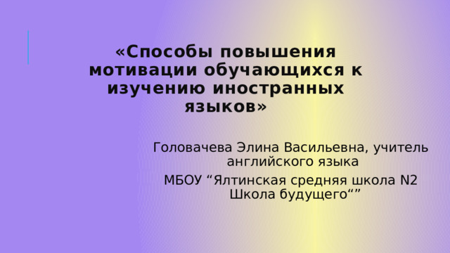 «Способы повышения мотивации обучающихся к изучению иностранных языков»   Головачева Элина Васильевна, учитель английского языка МБОУ “Ялтинская средняя школа N2 Школа будущего“” 