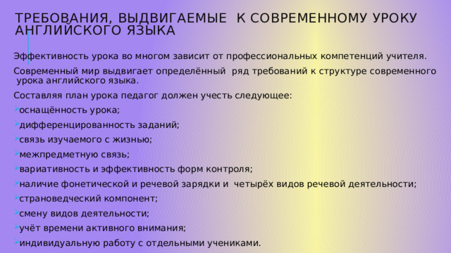 Требования, выдвигаемые к современному уроку английского языка   Эффективность урока во многом зависит от профессиональных компетенций учителя. Современный мир выдвигает определённый ряд требований к структуре современного урока английского языка. Составляя план урока педагог должен учесть следующее: оснащённость урока; дифференцированность заданий; связь изучаемого с жизнью; межпредметную связь; вариативность и эффективность форм контроля; наличие фонетической и речевой зарядки и четырёх видов речевой деятельности; страноведческий компонент; смену видов деятельности; учёт времени активного внимания; индивидуальную работу с отдельными учениками. 1 