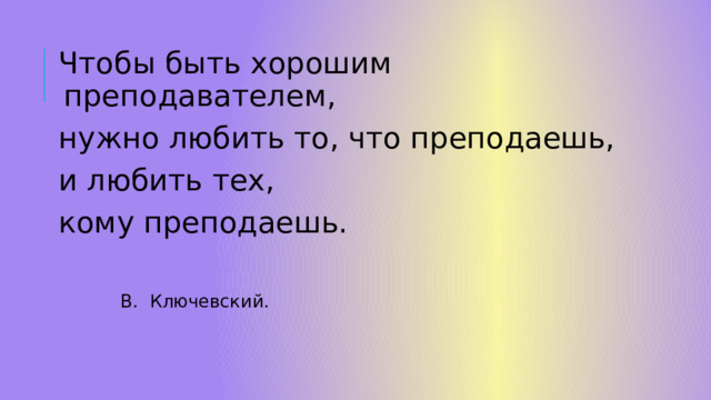 Чтобы быть хорошим преподавателем, нужно любить то, что преподаешь, и любить тех, кому преподаешь.  В. Ключевский. 