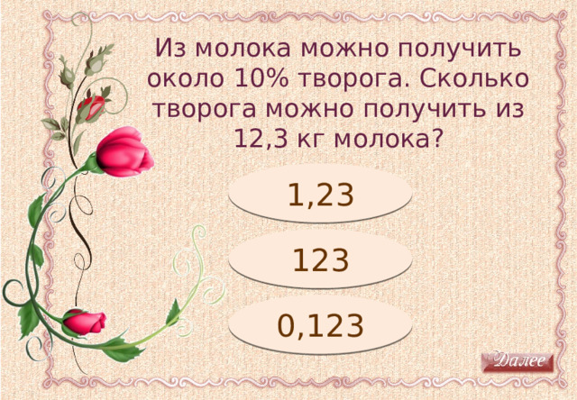 Из молока можно получить около 10% творога. Сколько творога можно получить из 12,3 кг молока? Молодец! 1,23 Подумай! 123 0,123 Подумай! 