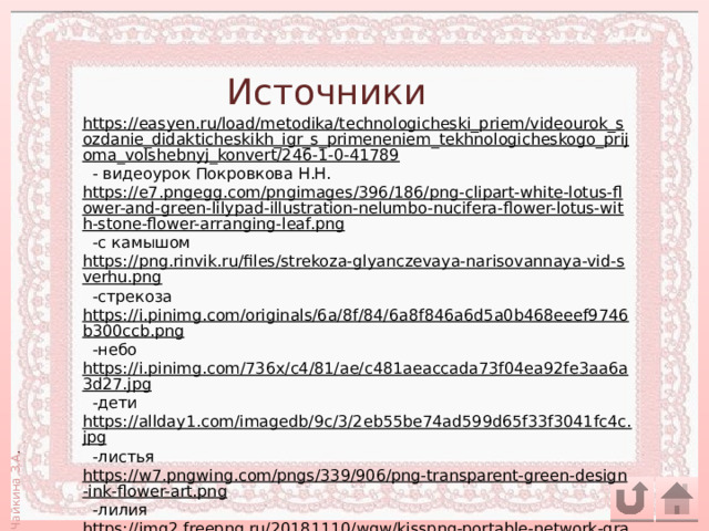 Источники https://easyen.ru/load/metodika/technologicheski_priem/videourok_sozdanie_didakticheskikh_igr_s_primeneniem_tekhnologicheskogo_prijoma_volshebnyj_konvert/246-1-0-41789  - видеоурок Покровкова Н.Н. https://e7.pngegg.com/pngimages/396/186/png-clipart-white-lotus-flower-and-green-lilypad-illustration-nelumbo-nucifera-flower-lotus-with-stone-flower-arranging-leaf.png  -с камышом https://png.rinvik.ru/files/strekoza-glyanczevaya-narisovannaya-vid-sverhu.png  -стрекоза https://i.pinimg.com/originals/6a/8f/84/6a8f846a6d5a0b468eeef9746b300ccb.png  -небо https://i.pinimg.com/736x/c4/81/ae/c481aeaccada73f04ea92fe3aa6a3d27.jpg  -дети https://allday1.com/imagedb/9c/3/2eb55be74ad599d65f33f3041fc4c.jpg  -листья https://w7.pngwing.com/pngs/339/906/png-transparent-green-design-ink-flower-art.png  -лилия https://img2.freepng.ru/20181110/wgw/kisspng-portable-network-graphics-image-sacred-lotus-leaf-ampquot-5be7561204e350.93808866154188750602.jpg  -лилия 