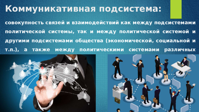 Коммуникативная подсистема: совокупность связей и взаимодействий как между подсистемами политической системы, так и между политической системой и другими подсистемами общества (экономической, социальной и т.п.), а также между политическими системами различных стран. 