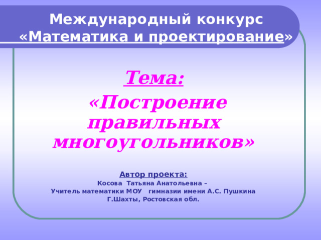 Международный конкурс  «Математика и проектирование» Тема:  «Построение правильных многоугольников»  Автор проекта: Косова Татьяна Анатольевна – Учитель математики МОУ гимназии имени А.С. Пушкина Г.Шахты, Ростовская обл. 