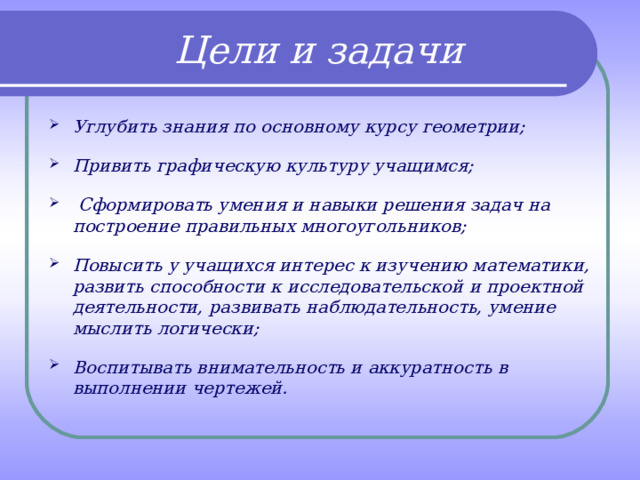  Цели и задачи Углубить знания по основному курсу геометрии;  Привить графическую культуру учащимся;   Сформировать умения и навыки решения задач на построение правильных многоугольников;  Повысить у учащихся интерес к изучению математики, развить способности к исследовательской и проектной деятельности, развивать наблюдательность, умение мыслить логически;  Воспитывать внимательность и аккуратность в выполнении чертежей. 