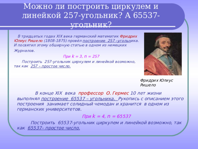 Можно ли построить циркулем и линейкой 257-угольник? А 65537-угольник?  В тридцатых годах XIX века германский математик Фридрих Юлиус Ришело (1808-1875) провёл построение 257 –угольн ика. И посвятил этому обширную статью в одном из немецких Журналов.  При k = 3, n = 257  Построить 257-угольник циркулем и линейкой возможно, так как 257 – простое число.  Фридрих Юлиус Ришело   В конце XIX века профессор О. Гермес 10 лет жизни выполнял построение 65537 – угольника. Рукопись с описанием этого построения занимает солидный чемодан и хранится в одном из германских университетов.  При k = 4, n = 65537  Построить 65537-угольник циркулем и линейкой возможно, так как 65537– простое число.   