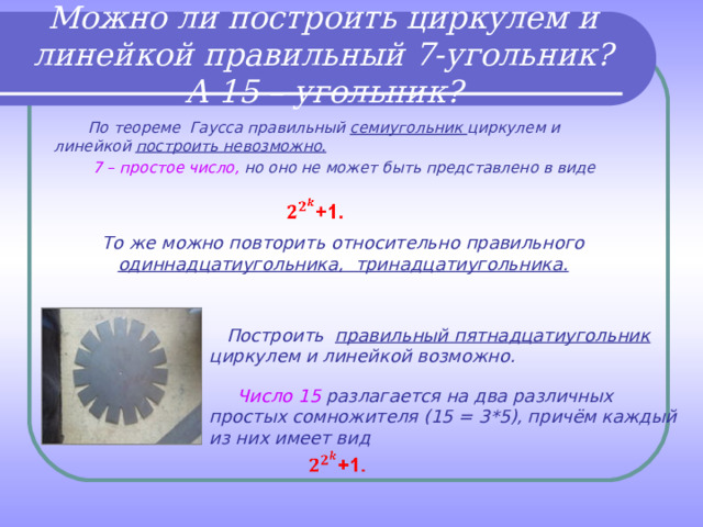 Можно ли построить циркулем и линейкой правильный 7-угольник? А 15 – угольник?  По теореме Гаусса правильный семиугольник циркулем и линейкой построить невозможно.  7 – простое число, но оно не может быть представлено в виде  То же можно повторить относительно правильного одиннадцатиугольника, тринадцатиугольника.   Построить правильный пятнадцатиугольник циркулем и линейкой возможно.   Число 15 разлагается на два различных простых сомножителя (15 = 3*5), причём каждый из них имеет вид 