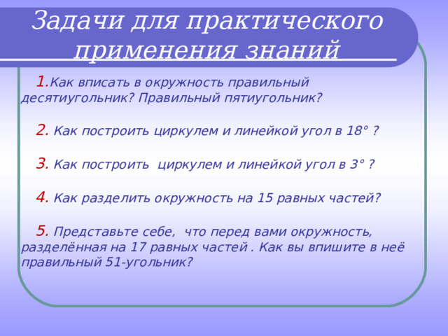 Задачи для практического применения знаний  1. Как вписать в окружность правильный десятиугольник? Правильный пятиугольник?   2. Как построить циркулем и линейкой угол в 18° ?   3. Как построить циркулем и линейкой угол в 3° ?   4. Как разделить окружность на 15 равных частей?   5. Представьте себе, что перед вами окружность, разделённая на 17 равных частей . Как вы впишите в неё правильный 51-угольник? 