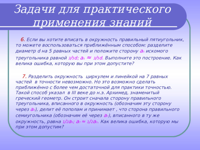 Задачи для практического применения знаний  6. Если вы хотите вписать в окружность правильный пятиугольник, то можете воспользоваться приближённым способом: разделите диаметр d на 5 равных частей и положите сторону а 5  искомого треугольника равной 3 ∕ 5 d ; а 5  ≈ 3 ∕ 5 d . Выполните это построение. Как велика ошибка, которую вы при этом допустите?   7. Разделить окружность циркулем и линейкой на 7 равных частей в точности невозможно. Но это возможно сделать приближённо с более чем достаточной для практики точностью. Такой способ указал в III веке до н.э. Архимед, знаменитый греческий геометр. Он строит сначала сторону правильного треугольника, вписанного в окружность (обозначим эту сторону через а 3 ), делит её пополам и принимает , что сторона правильного семиугольника (обозначим её через а 7 ), вписанного в ту же окружность, равна 1 ∕ 2 а 3 ; а 7 ≈  1 ∕ 2 а 3 . Как велика ошибка, которую мы при этом допустим?  