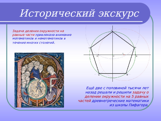 Исторический экскурс Задача деления окружности на равные части привлекала внимание математиков и нематематиков в течение многих столетий . Ещё две с половиной тысячи лет назад решали и решили задачу о делении окружности на 5 равных частей древнегреческие математики из школы Пифагора . 