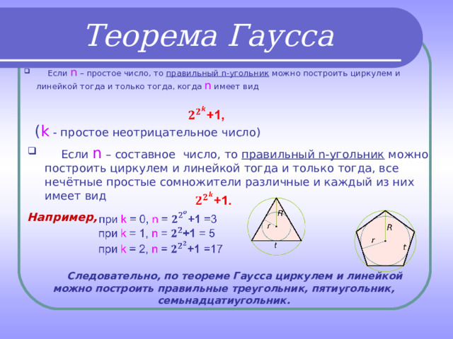 Теорема Гаусса  Если n  – простое число, то правильный n- угольник можно построить циркулем и линейкой тогда и только тогда, когда n  имеет вид      ( k  - простое неотрицательное число)  Если n  – составное число, то правильный n- угольник можно построить циркулем и линейкой тогда и только тогда, все нечётные простые сомножители различные и каждый из них имеет вид      Например,  Следовательно, по теореме Гаусса циркулем и линейкой можно построить правильные треугольник, пятиугольник, семьнадцатиугольник. 