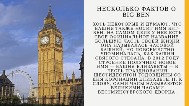 Несколько фактов о  Big Ben   Хоть некоторые и думают, что башня также носит имя Биг-Бен, на самом деле у нее есть свое официальное название. Большую часть своей жизни она называлась Часовой башней, но повсеместно упоминалась, как башня Святого Стефана. В 2012 году строение получило новое имя — башня Елизаветы — в честь празднования шестидесятой годовщины со дня коронации Елизаветы II. К слову, сами часы называются Великими часами Вестминстерского дворца.     