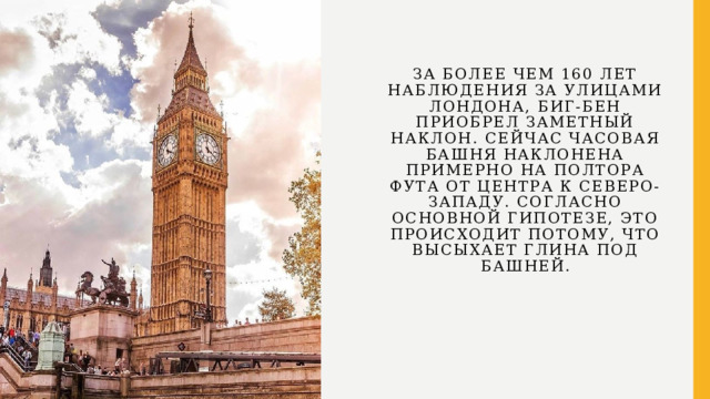 За более чем 160 лет наблюдения за улицами Лондона, Биг-Бен приобрел заметный наклон. Сейчас часовая башня наклонена примерно на полтора фута от центра к северо-западу. Согласно основной гипотезе, это происходит потому, что высыхает глина под башней. 