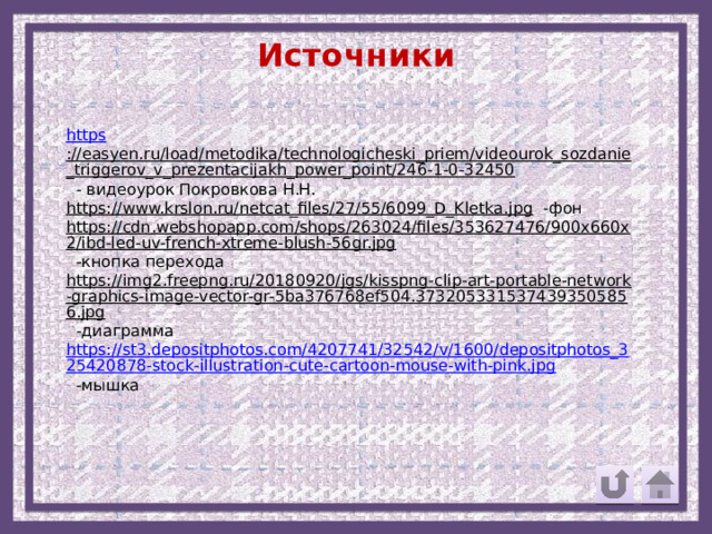 Источники https ://easyen.ru/load/metodika/technologicheski_priem/videourok_sozdanie_triggerov_v_prezentacijakh_power_point/246-1-0-32450  - видеоурок Покровкова Н.Н. https://www.krslon.ru/netcat_files/27/55/6099_D_Kletka.jpg  -фон https://cdn.webshopapp.com/shops/263024/files/353627476/900x660x2/ibd-led-uv-french-xtreme-blush-56gr.jpg  -кнопка перехода https://img2.freepng.ru/20180920/jgs/kisspng-clip-art-portable-network-graphics-image-vector-gr-5ba376768ef504.3732053315374393505856.jpg  -диаграмма https://st3.depositphotos.com/4207741/32542/v/1600/depositphotos_325420878-stock-illustration-cute-cartoon-mouse-with-pink.jpg  -мышка 
