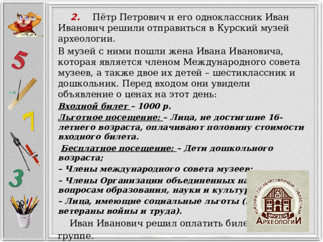     2. Пётр Петрович и его одноклассник Иван Иванович решили отправиться в Курский музей археологии. В музей с ними пошли жена Ивана Ивановича, которая является членом Международного совета музеев, а также двое их детей – шестиклассник и дошкольник. Перед входом они увидели объявление о ценах на этот день: Входной билет – 1000 р. Льготное посещение: – Лица, не достигшие 16-летнего возраста, оплачивают половину стоимости входного билета.  Бесплатное посещение: – Дети дошкольного возраста; – Члены международного совета музеев; – Члены Организации объединенных наций по вопросам образования, науки и культуры; – Лица, имеющие социальные льготы (например, ветераны войны и труда).  Иван Иванович решил оплатить билеты всей группе.  Докажите, что на все билеты Ивану Ивановичу потребуется менее 3000 р.  