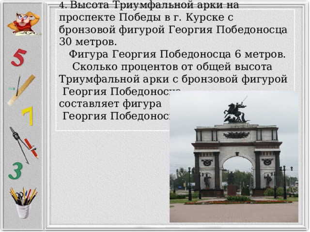 4. Высота Триумфальной арки на проспекте Победы в г. Курске с бронзовой фигурой Георгия Победоносца 30 метров.  Фигура Георгия Победоносца 6 метров.  Сколько процентов от общей высота Триумфальной арки с бронзовой фигурой  Георгия Победоносца  составляет фигура  Георгия Победоносца?   