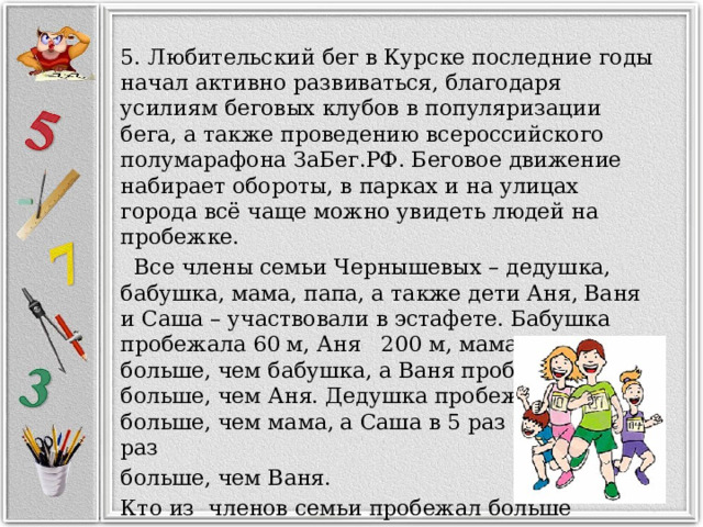 5. Любительский бег в Курске последние годы начал активно развиваться, благодаря усилиям беговых клубов в популяризации бега, а также проведению всероссийского полумарафона ЗаБег.РФ. Беговое движение набирает обороты, в парках и на улицах города всё чаще можно увидеть людей на пробежке.  Все члены семьи Чернышевых – дедушка, бабушка, мама, папа, а также дети Аня, Ваня и Саша – участвовали в эстафете. Бабушка пробежала 60 м, Аня 200 м, мама в 25 раз больше, чем бабушка, а Ваня пробежал в 5 раз больше, чем Аня. Дедушка пробежал в 2 раза больше, чем мама, а Саша в 5 раз и папа в 10 раз больше, чем Ваня. Кто из членов семьи пробежал больше всех остальных? 