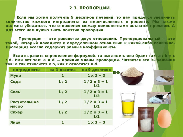  2.3. ПРОПОРЦИИ.   Если мы хотим получить 9 десятков печений, то нам придется увеличить количество каждого ингредиента из перечисленных в рецепте. Мы также должны убедиться, что отношения между компонентами остаются прежним. А для этого нам нужно знать понятие пропорции.   Пропорция — это равенство двух отношения. Пропорциональный — это такой, который находится в определенном отношении к какой-либо величине. Пропорция всегда содержит равные коэффициенты.   Если выразить определение формулой, то выглядеть оно будет так: a : b = c : d. Или вот так: a и d — крайние члены пропорции. Читается это выражение так: a так относится к b, как c относится к d.   РАСЧЕТ НА 9 ДЕСЯТКОВ ПЕЧЕНИЙ    ингредиенты Мука на 3 десятка Сода на 9 десятков 1 1 х 3 = 3 Соль 1 / 2 Растительное масло 1 / 2 х 3 = 1 1/2 1 / 2 Сахар 1 / 2 х 3 = 1 1/2 1 / 2 Яйца 1 / 2 1 / 2 х 3 = 1 1/2 1 / 2 х 3 = 1 1/2 1 1 х 3 = 3 