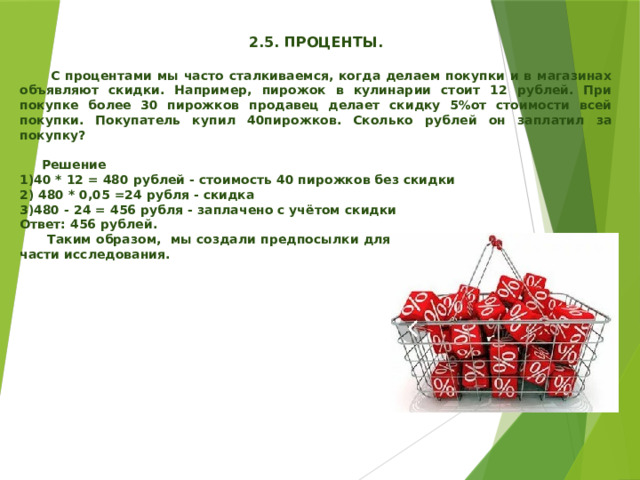   2.5. ПРОЦЕНТЫ.   С процентами мы часто сталкиваемся, когда делаем покупки и в магазинах объявляют скидки. Например, пирожок в кулинарии стоит 12 рублей. При покупке более 30 пирожков продавец делает скидку 5%от стоимости всей покупки. Покупатель купил 40пирожков. Сколько рублей он заплатил за покупку?   Решение 1)40 * 12 = 480 рублей - стоимость 40 пирожков без скидки 2) 480 * 0,05 =24 рубля - скидка 3)480 - 24 = 456 рубля - заплачено с учётом скидки Ответ: 456 рублей.  Таким образом, мы создали предпосылки для осуществления практической части исследования.   