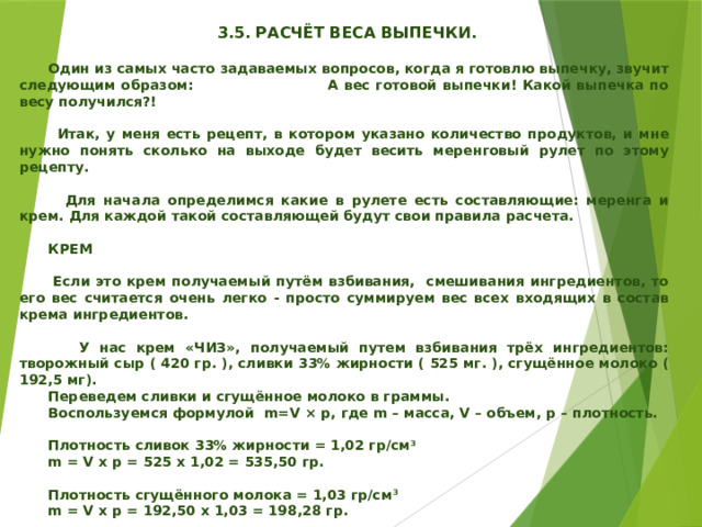    3.5. РАСЧЁТ ВЕСА ВЫПЕЧКИ.   Один из самых часто задаваемых вопросов, когда я готовлю выпечку, звучит следующим образом: А вес готовой выпечки! Какой выпечка по весу получился?!   Итак, у меня есть рецепт, в котором указано количество продуктов, и мне нужно понять сколько на выходе будет весить меренговый рулет по этому рецепту.   Для начала определимся какие в рулете есть составляющие: меренга и крем. Для каждой такой составляющей будут свои правила расчета.   КРЕМ   Если это крем получаемый путём взбивания, смешивания ингредиентов, то его вес считается очень легко - просто суммируем вес всех входящих в состав крема ингредиентов.   У нас крем «ЧИЗ», получаемый путем взбивания трёх ингредиентов: творожный сыр ( 420 гр. ), сливки 33% жирности ( 525 мг. ), сгущённое молоко ( 192,5 мг).  Переведем сливки и сгущённое молоко в граммы.  Воспользуемся формулой m=V × p, где m – масса, V – объем, р – плотность.   Плотность сливок 33% жирности = 1,02 гр/см 3  m = V х p = 525 х 1,02 = 535,50 гр.   Плотность сгущённого молока = 1,03 гр/см 3  m = V х p = 192,50 х 1,03 = 198,28 гр.  ВЕС КРЕМА: 420 + 535,50 + 198,28 = 1153,78 гр.      