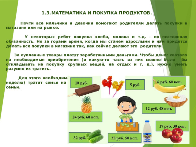   1.3.  МАТЕМАТИКА И ПОКУПКА ПРОДУКТОВ.   Почти все мальчики и девочки помогают родителям делать покупки в магазине или на рынке.   У некоторых ребят покупка хлеба, молока и т.д. - их постоянная обязанность. Не за горами время, когда мы станем взрослыми и нам придется делать все покупки в магазине так, как сейчас делают это родители.   За купленные товары платят заработанными деньгами. Чтобы денег хватало на необходимые приобретения (и какую-то часть из них можно было бы откладывать на покупку крупных вещей, на отдых и т. д.), нужно уметь разумно их тратить.   Для этого необходимо знать, во-первых, сколько денег за месяц (или за неделю) тратит семья на питание. Это - постоянная часть расхода каждой семьи. 