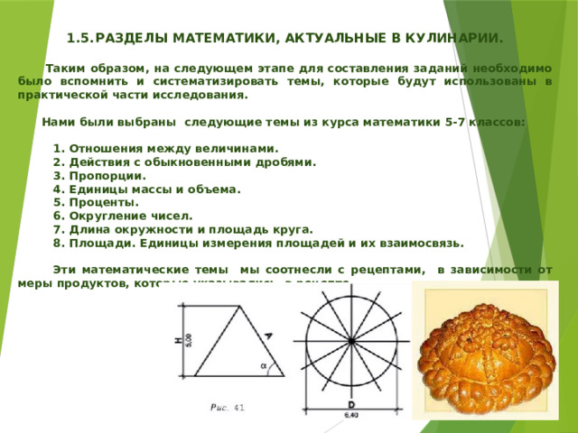   1.5.  РАЗДЕЛЫ МАТЕМАТИКИ, АКТУАЛЬНЫЕ В КУЛИНАРИИ.   Таким образом, на следующем этапе для составления заданий необходимо было вспомнить и систематизировать темы, которые будут использованы в практической части исследования.   Нами были выбраны следующие темы из курса математики 5-7 классов:   1. Отношения между величинами.  2. Действия с обыкновенными дробями.  3. Пропорции.  4. Единицы массы и объема.  5. Проценты.  6. Округление чисел.  7. Длина окружности и площадь круга.  8. Площади. Единицы измерения площадей и их взаимосвязь.   Эти математические темы мы соотнесли с рецептами, в зависимости от меры продуктов, которые указывались в рецепте. 