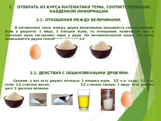  2.  ОТОБРАТЬ ИЗ КУРСА МАТЕМАТИКИ ТЕМЫ, СООТВЕТСТВУЮЩИЕ НАЙДЕННОЙ ИНФОРМАЦИИ.  2.1. ОТНОШЕНИЯ МЕЖДУ ВЕЛИЧИНАМИ.   В математике связь между двумя величинами называется соотношением. Если в рецепте: 1 яйцо, 2 плошки муки, то отношение количества яиц к стаканам муки составляет один к двум. На математическом языке эта связь записывается двумя способами: 1/2 или 1:2         2.2. ДЕЙСТВИЯ С ОБЫКНОВЕННЫМИ ДРОБЯМИ.   Скажем, у вас есть рецепт печенья: 1 плошка муки, 1/2 ч.л. соды, 1/2 ч.л. соли, 1/2 стакана масла, 1/2 стакана сахара, 1 яйцо. Этот рецепт даст 3 десятка печенья.   