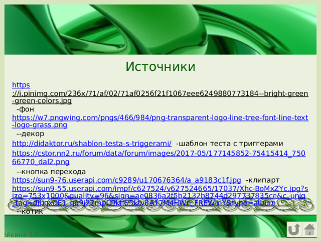 Источники https ://i.pinimg.com/236x/71/af/02/71af0256f21f1067eee6249880773184--bright-green-green-colors.jpg -фон https://w7.pngwing.com/pngs/466/984/png-transparent-logo-line-tree-font-line-text-logo-grass.png --декор http://didaktor.ru/shablon-testa-s-triggerami/ -шаблон теста с триггерами https://cstor.nn2.ru/forum/data/forum/images/2017-05/177145852-75415414_75066770_dal2.png --кнопка перехода https://sun9-76.userapi.com/c9289/u170676364/a_a9183c1f.jpg -клипарт https://sun9-55.userapi.com/impf/c627524/v627524665/17037/Xhc-BoMxZYc.jpg?size=753x1000&quality=96&sign=ae0836a2f5b2132b8744d297737835ce&c_uniq_tag=dihqxdE1_qq9j22mpC9kffS5ktv8A17M4HWn_FREWmY&type=album --котик 