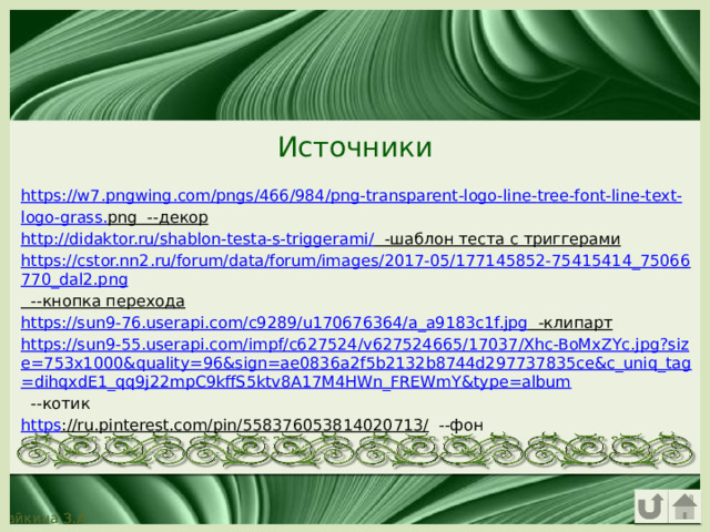 Источники https :// w 7. pngwing . com / pngs /466/984/ png - transparent - logo - line - tree - font - line - text - logo - grass . png --декор http://didaktor.ru/shablon-testa-s-triggerami/ -шаблон теста с триггерами https://cstor.nn2.ru/forum/data/forum/images/2017-05/177145852-75415414_75066770_dal2.png --кнопка перехода https://sun9-76.userapi.com/c9289/u170676364/a_a9183c1f.jpg -клипарт https://sun9-55.userapi.com/impf/c627524/v627524665/17037/Xhc-BoMxZYc.jpg?size=753x1000&quality=96&sign=ae0836a2f5b2132b8744d297737835ce&c_uniq_tag=dihqxdE1_qq9j22mpC9kffS5ktv8A17M4HWn_FREWmY&type=album --котик https ://ru.pinterest.com/pin/558376053814020713/ --фон 