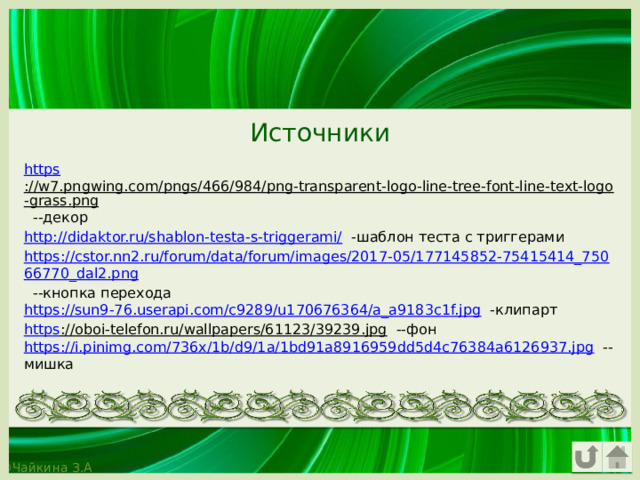 Источники https ://w7.pngwing.com/pngs/466/984/png-transparent-logo-line-tree-font-line-text-logo-grass.png --декор http://didaktor.ru/shablon-testa-s-triggerami/ -шаблон теста с триггерами https://cstor.nn2.ru/forum/data/forum/images/2017-05/177145852-75415414_75066770_dal2.png --кнопка перехода https://sun9-76.userapi.com/c9289/u170676364/a_a9183c1f.jpg -клипарт https ://oboi-telefon.ru/wallpapers/61123/39239.jpg --фон https://i.pinimg.com/736x/1b/d9/1a/1bd91a8916959dd5d4c76384a6126937.jpg --мишка 