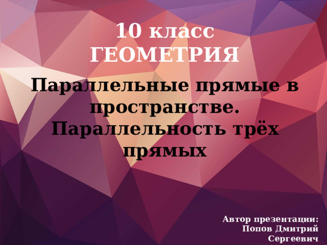 10 класс  ГЕОМЕТРИЯ Параллельные прямые в пространстве.  Параллельность трёх прямых Автор презентации:  Попов Дмитрий Сергеевич 