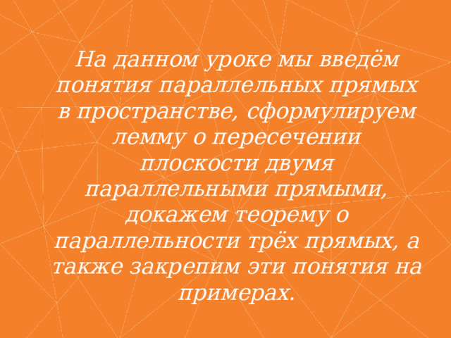 На данном уроке мы введём понятия параллельных прямых в пространстве, сформулируем лемму о пересечении плоскости двумя параллельными прямыми, докажем теорему о параллельности трёх прямых, а также закрепим эти понятия на примерах. 