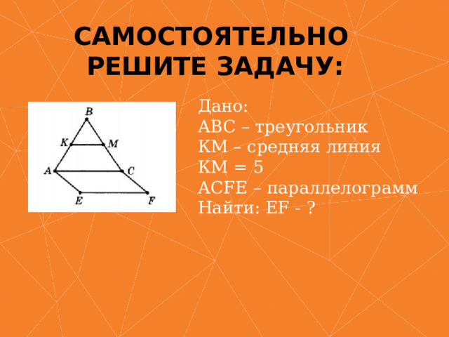 Самостоятельно  Решите задачу: Дано:  АВС – треугольник  КМ – средняя линия  КМ = 5  АСFE – параллелограмм  Найти: EF - ?   