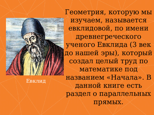 Геометрия, которую мы изучаем, называется евклидовой, по имени древнегреческого ученого Евклида (3 век до нашей эры), который создал целый труд по математике под названием «Начала». В данной книге есть раздел о параллельных прямых. Евклид 