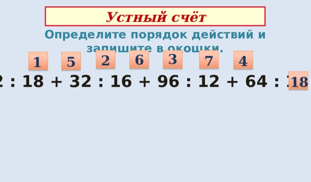 Устный счёт Определите порядок действий и запишите в окошки. 3 6 2 7 4 5 1 72 : 18 + 32 : 16 + 96 : 12 + 64 : 16 = 18 